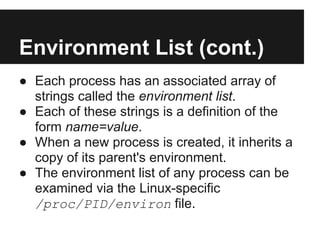 Environment List (cont.)
● Each process has an associated array of
  strings called the environment list.
● Each of these strings is a definition of the
  form name=value.
● When a new process is created, it inherits a
  copy of its parent's environment.
● The environment list of any process can be
  examined via the Linux-specific
  /proc/PID/environ file.
 