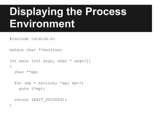 Displaying the Process
Environment
#include <stdlib.h>

extern char **environ;

int main (int argc, char * argv[])
{
  char **ep;

    for (ep = environ; *ep; ep++)
      puts (*ep);

    return (EXIT_SUCCESS);
}
 