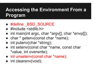 Accessing the Environment From a
Program
● #define _BSD_SOURCE
● #include <stdlib.h>
● int main(int argc, char *argv[], char *envp[]);
● char * getenv(const char *name);
● int putenv(char *string);
● int setenv(const char *name, const char
  *value, int overwrite);
● int unsetenv(const char *name);
● int clearenv(void);
 