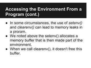 Accessing the Environment From a
Program (cont.)
● In some circumstances, the use of setenv()
  and clearenv() can lead to memory leaks in
  a proram.
● We noted above the setenv() allocates a
  memory buffer that is then made part of the
  environment.
● When we call clearenv(), it doesn't free this
  buffer.
 