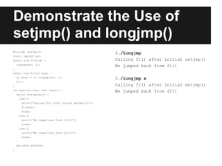 Demonstrate the Use of
setjmp() and longjmp()
#include <setjmp.h>
                                                             $./longjmp
static jmp_buf env;
static void f2(void) {                                       Calling f1() after initial setjmp()
    longjmp(env, 2);
                                                             We jumped back from f1()
}
static void f1(int argc) {
    if (argc == 1) longjmp(env, 1);
                                                             $./longjmp x
    f2();
}                                                            Calling f1() after initial setjmp()
int main(int argc, char *argv[]) {
                                                             We jumped back from f2()
    switch (setjmp(env)) {
        case 0:
          printf("Calling f2() after initial setjmp()n");
          f1(argc);
          break;
        case 1:
          printf("We jumped back from f1()n");
          break;
        case 2:
          printf("We jumped back from f2()n");
          break;
    }
    exit(EXIT_SUCCESS);
}
 