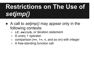 Restrictions on The Use of
setjmp()
● A call to setjmp() may appear only in the
  following contexts:
  ○   if, switch, or iteration statement
  ○   A unary ! operator
  ○   comparison (==, !=, <, and so on) with integer
  ○   A free-standing function call
 
