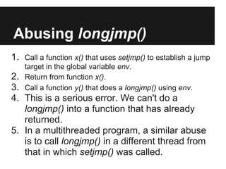 Abusing longjmp()
1. Call a function x() that uses setjmp() to establish a jump
    target in the global variable env.
2.  Return from function x().
3.  Call a function y() that does a longjmp() using env.
4. This is a serious error. We can't do a
   longjmp() into a function that has already
   returned.
5. In a multithreaded program, a similar abuse
   is to call longjmp() in a different thread from
   that in which setjmp() was called.
 