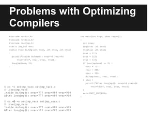 Problems with Optimizing
   Compilers
   #include <stdio.h>                                 int main(int argc, char *argv[])
   #include <stdlib.h>                                {
   #include <setjmp.h>                                    int nvar;
   static jmp_buf env;                                    register int rvar;
   static void doJump(int nvar, int rvar, int vvar)       volatile int vvar;
   {                                                      nvar = 111;
       printf("Inside doJump(): nvar=%d rvar=%d           rvar = 222;
          vvar=%dn", nvar, rvar, vvar);                  vvar = 333;
       longjmp(env, 1);                                   if (setjmp(env) == 0) {
   }                                                          nvar = 777;
                                                              rvar = 888;
                                                              vvar = 999;
                                                              doJump(nvar, rvar, vvar);
                                                          } else {
                                                              printf("After longjmp(): nvar=%d rvar=%d
$ cc -o setjmp_vars setjmp_vars.c                                 vvar=%dn", nvar, rvar, vvar);
$ ./setjmp_vars                                           }
Inside doJump(): nvar=777 rvar=888 vvar=999               exit(EXIT_SUCCESS);
After longjmp(): nvar=777 rvar=888 vvar=999           }

$ cc -O =o setjmp_vars setjmp_vars.c
$ ./setjmp_vars
Inside doJump(): nvar=777 rvar=888 vvar=999
After longjmp(): nvar=111 rvar=222 vvar=999
 
