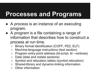 Processes and Programs
● A process is an instance of an executing
  program.
● A program is a file containing a range of
  information that describes how to construct a
  process at run time.
  ○   Binary format identification (COFF, PE2, ELF)
  ○   Machine-language instructions (text section)
  ○   Program entry-point address (ld-script, ld --verbose)
  ○   Data (data and rodata sections)
  ○   Symbol and relocation tables (symbol relocation)
  ○   Shared-library and dynamic-linking information
  ○   Other information
 