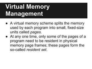 Virtual Memory
Management
● A virtual memory scheme splits the memory
  used by each program into small, fixed-size
  units called pages.
● At any one time, only some of the pages of a
  program need to be resident in physical
  memory page frames; these pages form the
  so-called resident set.
 