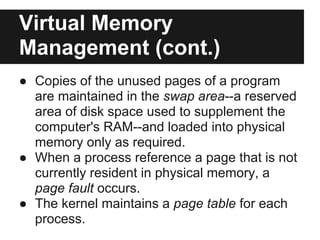 Virtual Memory
Management (cont.)
● Copies of the unused pages of a program
  are maintained in the swap area--a reserved
  area of disk space used to supplement the
  computer's RAM--and loaded into physical
  memory only as required.
● When a process reference a page that is not
  currently resident in physical memory, a
  page fault occurs.
● The kernel maintains a page table for each
  process.
 