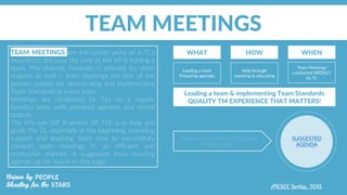 TEAM MEETINGS
TEAM MEETINGS are the center piece of a TL’s
experience, because the core of the XP is leading a
team. This channel, however, is relevant for other
reasons as well – team meetings are one of the
primary outlets for downscaling and implementing
Team Standards in every team.
Meetings are conducted by TLs on a regular
(weekly) basis, with prepared agendas and stored
outputs.
The VPs role (VP R and/or VP TM) is to help and
guide the TL, especially in the beginning, providing
support and teaching them how to successfully
conduct team meetings in an efficient and
productive manner. A suggested team meeting
agenda can be found on this page.
WHAT HOW WHEN
Leading a team
Preparing agendas
Help through
coaching & educating
Team Meetings
conducted WEEKLY
by TL
Leading a team & implementing Team Standards
QUALITY TM EXPERIENCE THAT MATTERS!
SUGGESTED
AGENDA
Adjust and customize for local and
ongoing needs
 