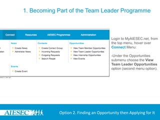 1. Becoming Part of the Team Leader Programme



                                        Login to MyAIESEC.net, from
                                        the top menu, hover over
                                        Connect Menu:

                                        -Under the Opportunities
                                        submenu choose the View
                                        Team Leader Opportunities
                                        option (second menu option).




            Option 2. Finding an Opportunity then Applying for It
 