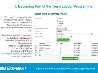 1. Becoming Part of the Team Leader Programme

   The user is redirected to the
  Opportunities search section
   where they can browse for a
       Team Leader Programme
position they would like to apply
                              for.

They have the option to select:
    -Committee (compulsory
   -Position (President, EB or
                 Team Leader)
      -Area of Responsibility
             -Job Description
        -Duration of the Role
in order to search for the team
           member opportunity




                                     Option 2. Finding an Opportunity then Applying for It
 