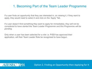 1. Becoming Part of the Team Leader Programme

If a user finds an opportunity that they are interested in, on viewing it, if they want to
apply, they would need to select it and click on the ‘Apply’ Tab.

If a user doesn’t find something they want to apply for immediately, they will not be
considered to have started the Team Leader Programme and this Programme will be
pending.

Only when a user has been selected for a role i.e. P/EB has approved their
application, will their Team Leader Role be recognised to have begun.




                                   Option 2. Finding an Opportunity then Applying for It
 