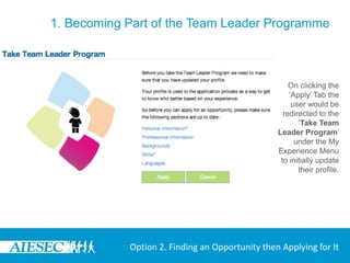 1. Becoming Part of the Team Leader Programme



                                                     On clicking the
                                                     ‘Apply’ Tab the
                                                      user would be
                                                   redirected to the
                                                        ‘Take Team
                                                 Leader Program’
                                                       under the My
                                                 Experience Menu
                                                  to initially update
                                                        their profile.




            Option 2. Finding an Opportunity then Applying for It
 