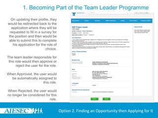 1. Becoming Part of the Team Leader Programme
  On updating their profile, they
would be redirected back to the
  application where they will be
 requested to fill in a survey for
the position and then would be
 able to submit this to complete
   his application for the role of
                           choice.

The team leader responsible for
 this role would then approve or
      reject the user for the role.

When Approved, the user would
  be automatically assigned to
                      this role.

When Rejected, the user would
no longer be considered for this
                           role.


                                      Option 2. Finding an Opportunity then Applying for It
 
