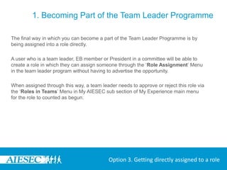 1. Becoming Part of the Team Leader Programme

The final way in which you can become a part of the Team Leader Programme is by
being assigned into a role directly.

A user who is a team leader, EB member or President in a committee will be able to
create a role in which they can assign someone through the ‘Role Assignment’ Menu
in the team leader program without having to advertise the opportunity.

When assigned through this way, a team leader needs to approve or reject this role via
the ‘Roles in Teams’ Menu in My AIESEC sub section of My Experience main menu
for the role to counted as begun.




                                           Option 3. Getting directly assigned to a role
 