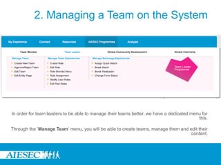 2. Managing a Team on the System




In order for team leaders to be able to manage their teams better, we have a dedicated menu for
                                                                                          this.

Through the ‘Manage Team’ menu, you will be able to create teams, manage them and edit their
                                                                                   content.
 