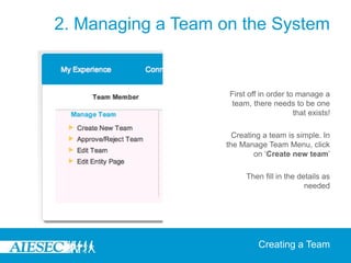 2. Managing a Team on the System


                    First off in order to manage a
                     team, there needs to be one
                                         that exists!

                     Creating a team is simple. In
                   the Manage Team Menu, click
                           on ‘Create new team’

                         Then fill in the details as
                                            needed




                             Creating a Team
 