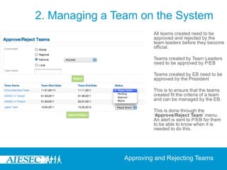 2. Managing a Team on the System
                         All teams created need to be
                         approved and rejected by the
                         team leaders before they become
                         official.

                         Teams created by Team Leaders
                         need to be approved by P/EB

                         Teams created by EB need to be
                         approved by the President

                         This is to ensure that the teams
                         created fit the criteria of a team
                         and can be managed by the EB.

                         This is done through the
                         ‘Approve/Reject Team’ menu.
                         An alert is sent to P/EB for them
                         to be able to know when it is
                         needed to do this.




                Approving and Rejecting Teams
 
