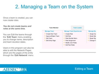 2. Managing a Team on the System

Once a team is created, you can
now create roles.

You do not create teams and
roles at the same time.

You can Edit the teams through
the ‘Edit Team’ menu enabling
you to change name, description
and team duration dates.

Users in this program can also be
able to edit the Network Pages
which are the pages of the entity
through the ‘Edit Network’ menu




                                     Editing a Team
 