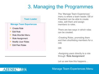 3. Managing the Programmes
             The ‘Manage Team Experiences’
             menu is where a team leader, EB or
             President can be able to create
             roles, edit them and assign
             members to roles.

             There are two ways in which roles
             can be created:

             -Creating Roles, promoting them
             and then shortlisting members for a
             role

             OR

             -Assigning users directly to a role
             through ‘Role Assignment’

             Let us see how this happens…


         Manage Team Experiences Menu
 