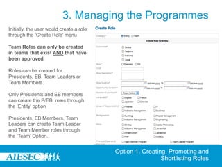 3. Managing the Programmes
Initially, the user would create a role
through the ‘Create Role’ menu

Team Roles can only be created
in teams that exist AND that have
been approved.

Roles can be created for
Presidents, EB, Team Leaders or
Team Members.

Only Presidents and EB members
can create the P/EB roles through
the ‘Entity’ option

Presidents, EB Members, Team
Leaders can create Team Leader
and Team Member roles through
the ‘Team’ Option.


                                          Option 1. Creating, Promoting and
                                                           Shortlisting Roles
 