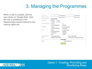 3. Managing the Programmes
When a role is created, and the
user clicks on ‘Create Role’, then
the role is published in the
Opportunities section based on the
viewing rights set.




                                     Option 1. Creating, Promoting and
                                                      Shortlisting Roles
 