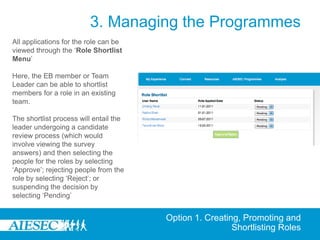 3. Managing the Programmes
All applications for the role can be
viewed through the ‘Role Shortlist
Menu’

Here, the EB member or Team
Leader can be able to shortlist
members for a role in an existing
team.

The shortlist process will entail the
leader undergoing a candidate
review process (which would
involve viewing the survey
answers) and then selecting the
people for the roles by selecting
‘Approve’; rejecting people from the
role by selecting ‘Reject’; or
suspending the decision by
selecting ‘Pending’


                                        Option 1. Creating, Promoting and
                                                         Shortlisting Roles
 