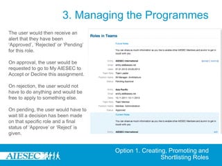 3. Managing the Programmes
The user would then receive an
alert that they have been
‘Approved’, ‘Rejected’ or ‘Pending’
for this role.

On approval, the user would be
requested to go to My AIESEC to
Accept or Decline this assignment.

On rejection, the user would not
have to do anything and would be
free to apply to something else.

On pending, the user would have to
wait till a decision has been made
on that specific role and a final
status of ‘Approve’ or ‘Reject’ is
given.


                                      Option 1. Creating, Promoting and
                                                       Shortlisting Roles
 