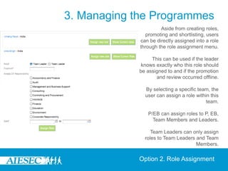 3. Managing the Programmes
                      Aside from creating roles,
                promoting and shortlisting, users
             can be directly assigned into a role
             through the role assignment menu.

                  This can be used if the leader
              knows exactly who this role should
             be assigned to and if the promotion
                    and review occurred offline.

               By selecting a specific team, the
               user can assign a role within this
                                           team.

                P/EB can assign roles to P, EB,
                  Team Members and Leaders.

                  Team Leaders can only assign
               roles to Team Leaders and Team
                                     Members.


             Option 2. Role Assignment
 
