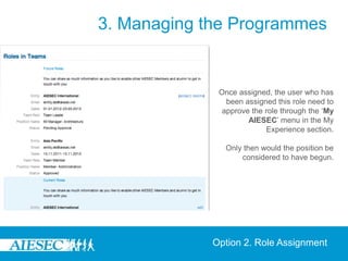 3. Managing the Programmes


              Once assigned, the user who has
                been assigned this role need to
               approve the role through the ‘My
                      AIESEC’ menu in the My
                           Experience section.

                Only then would the position be
                    considered to have begun.




             Option 2. Role Assignment
 