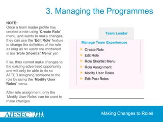 3. Managing the Programmes
NOTE:
Once a team leader profile has
created a role using ‘Create Role’
menu, and wants to make changes,
they can use the ‘Edit Role’ feature
to change the definition of the role
as long as no users are contained
in the ‘Role Shortlist Menu’ yet.

If so, they cannot make changes to
the existing advertised opportunity
and will only be able to do so
AFTER assigning someone to the
role by using the ‘Modify User
Roles’ menu.

After role assignment, only the
‘Modify User Roles’ can be used to
make changes


                                       Making Changes to Roles
 