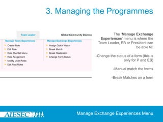 3. Managing the Programmes

                       The ‘Manage Exchange
                Experiences’ menu is where the
               Team Leader, EB or President can
                                     be able to:

              -Change the status of a form (this is
                               only for P and EB)

                         -Manual match the forms

                        -Break Matches on a form




       Manage Exchange Experiences Menu
 