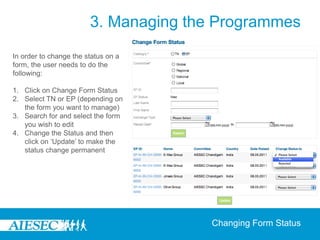 3. Managing the Programmes
In order to change the status on a
form, the user needs to do the
following:

1. Click on Change Form Status
2. Select TN or EP (depending on
   the form you want to manage)
3. Search for and select the form
   you wish to edit
4. Change the Status and then
   click on ‘Update’ to make the
   status change permanent




                                       Changing Form Status
 