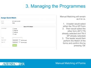 3. Managing the Programmes

                Manual Matching will remain
                                as it is i.e.

                   1. A leader would select
                   either the TN or EP Form
                  2. Then would select the
                         other form (EP if TN
                  already selected and TN if
                        EP already selected)
                  3. The leader would then
                    perform the Match of the
                   forms and confirm this by
                                 pressing ‘Ok’




             Manual Matching of Forms
 