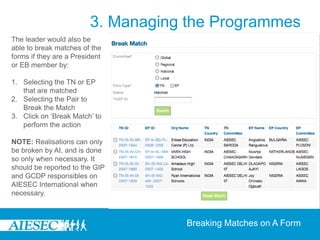 3. Managing the Programmes
The leader would also be
able to break matches of the
forms if they are a President
or EB member by:

1. Selecting the TN or EP
   that are matched
2. Selecting the Pair to
   Break the Match
3. Click on ‘Break Match’ to
   perform the action

NOTE: Realisations can only
be broken by AI, and is done
so only when necessary. It
should be reported to the GIP
and GCDP responsibles on
AIESEC International when
necessary.



                                    Breaking Matches on A Form
 