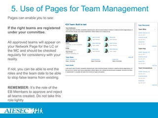 5. Use of Pages for Team Management
Pages can enable you to see:

If the right teams are registered
under your committee.

All approved teams will appear on
your Network Page for the LC or
the MC and should be checked
regularly for consistency with your
reality.

If not, you can be able to end the
roles and the team date to be able
to stop false teams from existing.

REMEMBER: It’s the role of the
EB Members to approve and reject
all teams created. Do not take this
role lightly
 