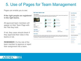 5. Use of Pages for Team Management
Pages can enable you to see:

If the right people are registered
in the right teams.

All approved team members will
appear on their Team Page with
the Title they hold.

If not, they users should check if
they approved their roles in the
teams or not.

REMEMBER: It’s the role of the
team member to approve or reject
their assignment into a team.
 