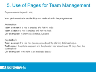 5. Use of Pages for Team Management
Pages can enable you to see:

Your performance in availability and realisation in the programmes.

Availability:
Team Member: If a role is created and not yet filled
Team leader: If a role is created and not yet filled
GIP and GCDP: If a form is on status Available

Realisation:
Team Member: If a role has been assigned and the starting date has begun
Teal Leader: If a role is assigned and the duration has already past 60 days from the
starting date
GIP and GCDP: If the form is on Realised status
 