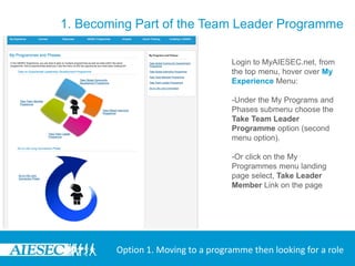 1. Becoming Part of the Team Leader Programme

                                   Login to MyAIESEC.net, from
                                   the top menu, hover over My
                                   Experience Menu:

                                   -Under the My Programs and
                                   Phases submenu choose the
                                   Take Team Leader
                                   Programme option (second
                                   menu option).

                                   -Or click on the My
                                   Programmes menu landing
                                   page select, Take Leader
                                   Member Link on the page




        Option 1. Moving to a programme then looking for a role
 