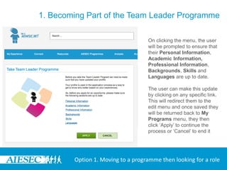 1. Becoming Part of the Team Leader Programme

                                   On clicking the menu, the user
                                   will be prompted to ensure that
                                   their Personal Information,
                                   Academic Information,
                                   Professional Information,
                                   Backgrounds, Skills and
                                   Languages are up to date.

                                   The user can make this update
                                   by clicking on any specific link.
                                   This will redirect them to the
                                   edit menu and once saved they
                                   will be returned back to My
                                   Programs menu, they then
                                   click ‘Apply’ to continue the
                                   process or ‘Cancel’ to end it




        Option 1. Moving to a programme then looking for a role
 