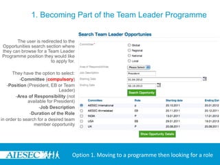 1. Becoming Part of the Team Leader Programme


       The user is redirected to the
Opportunities search section where
they can browse for a Team Leader
Programme position they would like
                        to apply for.

      They have the option to select:
          -Committee (compulsory)
   -Position (President, EB or Team
                              Leader)
        -Area of Responsibility (not
              available for President)
                    -Job Description
               -Duration of the Role
in order to search for a desired team
                 member opportunity




                                    Option 1. Moving to a programme then looking for a role
 