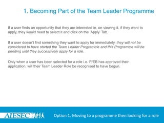 1. Becoming Part of the Team Leader Programme

If a user finds an opportunity that they are interested in, on viewing it, if they want to
apply, they would need to select it and click on the ‘Apply’ Tab.

If a user doesn’t find something they want to apply for immediately, they will not be
considered to have started the Team Leader Programme and this Programme will be
pending until they successively apply for a role.

Only when a user has been selected for a role i.e. P/EB has approved their
application, will their Team Leader Role be recognised to have begun.




                              Option 1. Moving to a programme then looking for a role
 