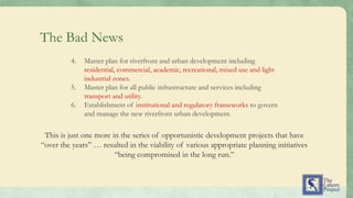 This is just one more in the series of opportunistic development projects that have
“over the years” … resulted in the viability of various appropriate planning initiatives
“being compromised in the long run.”
4. Master plan for riverfront and urban development including
residential, commercial, academic, recreational, mixed use and light
industrial zones.
5. Master plan for all public infrastructure and services including
transport and utility.
6. Establishment of institutional and regulatory frameworks to govern
and manage the new riverfront urban development.
The Bad News
 