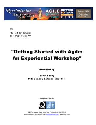 TL
PM Half day Tutorial
11/12/2013 1:00 PM

"Getting Started with Agile:
An Experiential Workshop"
Presented by:
Mitch Lacey
Mitch Lacey & Associates, Inc.

Brought to you by:

340 Corporate Way, Suite 300, Orange Park, FL 32073
888 268 8770 904 278 0524 sqeinfo@sqe.com www.sqe.com

 