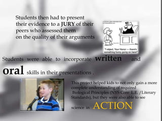 Students then had to present
     their evidence to a JURY of their
     peers who assessed them
     on the quality of their arguments



Students were able to incorporate        written             and

oral skills in their presentations .
                            This project helped kids to not only gain a more
                            complete understanding of required
                             Biological Principles (NYS Core L.E. /Literary
                            Standards), but they were also able to see

                            science in   ACTION
 