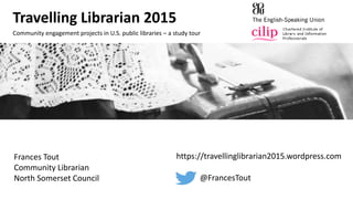 Travelling Librarian 2015
Community engagement projects in U.S. public libraries – a study tour
https://travellinglibrarian2015.wordpress.com
@FrancesTout
Frances Tout
Community Librarian
North Somerset Council
 
