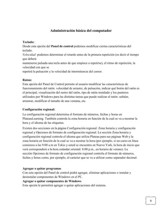 Administración básica del computador
Teclado:
Desde esta opción del Panel de control podemos modificar ciertas características del
teclado.
Velocidad: podemos determinar el retardo antes de la primera repetición (es decir el tiempo
que deberá
mantenerse pulsada una tecla antes de que empiece a repetirse), el ritmo de repetición, la
velocidad con que se
repetirá la pulsación y la velocidad de intermitencia del cursor.
Raton:
Esta opción del Panel de Control permite al usuario modificar las características de
funcionamiento del ratón: velocidad de arrastre, de pulsación, indicar qué botón del ratón es
el principal, visualización del rastro del ratón, tipo de ratón instalado y los punteros
utilizados por Windows para las distintas tareas que puede realizar el ratón: señalar,
arrastrar, modificar el tamaño de una ventana, etc.
Configuración regional:
La configuración regional determina el formato de números, fechas y horas en
PlateauLearning. También controla la zona horaria en función de la cual se va a mostrar la
hora y el idioma de las etiquetas.
Existen dos secciones en la página Configuración regional: Zona horaria y configuración
regional y Opciones de formato de configuración regional. La sección Zona horaria y
configuración regional controla el idioma que utiliza Plateau para sus páginas Web y la
zona horaria en función de la cual se va a mostrar la hora (por ejemplo, si un curso en línea
comienza a las 9:00 a.m en Tokio y usted se encuentra en Nueva York, la hora de inicio que
verá corresponderá a la hora estándar oriental: 8:00 p.m., en horario de verano). La
sección Opciones de formato de configuración regional controla el formato de números,
fechas y horas como, por ejemplo, el carácter que se va a utilizar como separador decimal.

Agregar o quitar programas
Con esta opción del Panel de control podrá agregar, eliminar aplicaciones o instalar y
desinstalar componentes de Windows en el PC.
Agregar o quitar componentes de Windows
Esta opción le permitirá agregar o quitar aplicaciones del sistema.

9

 