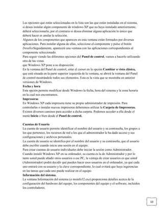 Las opciones que están seleccionadas en la lista son las que están instaladas en el sistema,
si desea instalar algún componente de windows XP que no haya instalado anteriormente,
deberá seleccionarlo, por el contrario si desea eliminar alguna aplicación lo único que
deberá hacer es anular la selección.
Algunos de los componentes que aparecen en esta ventana están formados por diversas
aplicaciones. Para instalar alguna de ellas, seleccione el componente y pulse el botón
DetallesSeguidamente, aparecerá una ventana con las aplicaciones correspondientes al
componente seleccionado.
Para seguir viendo las diferentes opciones del Panel de control, vamos a hacerlo utilizando
otra de las vistas
que Windows XP pone a su disposición:
En la ventana del Panel de control, sitúe el cursor en la opción Cambiar a vista clásica,
que está situada en la parte superior izquierda de la ventana, se abrirá la ventana del Panel
de control mostrándole todos sus elementos. Esta es la vista que se mostraba en anterior
versiones de Windows.
Fecha y hora
Esta opción permite modificar desde Windows la fecha, hora del sistema y la zona horaria
en la cual nos encontramos.
Impresoras
En Windows XP cada impresora tiene su propio administrador de impresión. Para
controlarlas o instalar nuevas impresoras deberemos utilizar la Carpeta de Impresoras.
Existen diversos caminos para acceder a dicha carpeta. Podemos acceder a ella desde el
menú Inicio o bien desde el Panel de control.
Cuentas de Usuario
La cuenta de usuario permite identificar el nombre del usuario y su contraseña, los grupos a
los que pertenece, los recursos de red a los que el administrador le ha dado acceso y sus
configuraciones y archivos personales.
La cuenta de usuario se identifica por el nombre del usuario y su contraseña, que el usuario
debe escribir cuando inicie una sesión en el equipo.
Para crear cuentas de usuario individuales debe iniciar la sesión como Administrador.
Cuando instaló Windows XP en su ordenador, su cuenta es la de Administrador y por lo
tanto usted puede añadir otros usuarios a ese PC, la ventaja de crear usuarios es que usted
(Administrador) podrá decidir qué pueden hacer esos usuarios en el ordenador, ya que cada
uno entrará con su usuario y la clave correspondiente, lo cual evitará que haya ingerencias
en las tareas que cada uno puede realizar en el equipo.
Información del sistema.
La ventana Información del sistema (o msinfo32.exe) proporciona detalles acerca de la
configuración del hardware del equipo, los componentes del equipo y el software, incluidos
los controladores.

10

 