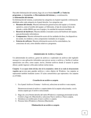 Para abrir Información del sistema, haga clic en el botón Inicio , en Todos los
programas, en Accesorios, en Herramientas del sistema y, a continuación,
en Información del sistema.
En Información del sistema, se presentan las categorías en el panel izquierdo e información
detallada sobre cada categoría en el panel derecho. Las categorías son:
Resumen del sistema. Muestra información general acerca del equipo y el sistema
operativo, como el nombre del equipo y el fabricante, el tipo de sistema básico de
entrada y salida (BIOS) que usa el equipo y la cantidad de memoria instalada.
Recursos de hardware. Muestra detalles avanzados acerca del hardware del equipo,
para profesionales informáticos.
Componentes. Muestra información acerca de las unidades de disco, los dispositivos
de sonido, los módems y otros componentes instalados en el equipo.
Entorno de software. Muestra información acerca de los controladores, las
conexiones de red y otros detalles relativos a programas.

Administrador de Archivo y Carpetas
Un administrador de archivos, gestor de archivos o explorador de archivos (del inglésfile
manager) es una aplicación informática que provee acceso a archivos y facilita el realizar
operaciones con ellos, como copiar, mover, eliminar archivos donde el usuario lo quiera
ubicar y poder ingresar a ellos para realizar ciertas tareas.
Carpeta: Es un espacio dentro del disco duro de la computadora o dentro de un medio de almacenamiento
magnético que se crea para guardar archivos y otros objetos de Windows. Las carpetas se
representan también mediante iconos. El icono característico que representa a las carpetas
es el Fólder.
Creación de un archivo o carpeta
1. En el panel Archivos (Ventana > Archivos), seleccione un archivo o una carpeta.
Dreamweavercreará el archivo o carpeta dentro de la carpeta seleccionada, o en la
misma carpeta que el archivo seleccionado.
2. Haga clic con el botón derecho del ratón (Windows) o mantenga presionada la tecla
Control y haga clic (Macintosh) y seleccione Nuevo archivo o Nueva carpeta.
3. Introduzca un nombre para el nuevo archivo o carpeta.
4. Presione Intro (Windows) o Retorno (Macintosh).
Eliminación de un archivo o carpeta

11

 