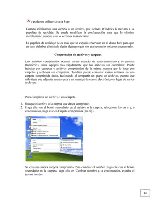 o podemos utilizar la tecla Supr.
Cuando eliminamos una carpeta o un archivo, por defecto Windows lo moverá a la
papelera de reciclaje. Se puede modificar la configuración para que lo elimine
directamente, aunque esto lo veremos más adelante.
La papelera de reciclaje no es más que un espacio reservado en el disco duro para que
en caso de haber eliminado algún elemento que nos era necesario podamos recuperarlo.
Comprension de archivos y carpetas
Los archivos comprimidos ocupan menos espacio de almacenamiento y se pueden
transferir a otros equipos más rápidamente que los archivos sin comprimir. Puede
trabajar con carpetas y archivos comprimidos de la misma manera que lo hace con
carpetas y archivos sin comprimir. También puede combinar varios archivos en una
carpeta comprimida única, facilitando el compartir un grupo de archivos, puesto que
sólo tiene que adjuntar una carpeta a un mensaje de correo electrónico en lugar de varios
archivos.

Para comprimir un archivo o una carpeta
1. Busque el archivo o la carpeta que desee comprimir.
2. Haga clic con el botón secundario en el archivo o la carpeta, seleccione Enviar a y, a
continuación, haga clic en Carpeta comprimida (en zip).

Se crea una nueva carpeta comprimida. Para cambiar el nombre, haga clic con el botón
secundario en la carpeta, haga clic en Cambiar nombre y, a continuación, escriba el
nuevo nombre.

14

 