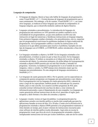 Lenguajes de computación
El lenguaje de máquina. Quizá se haya odio hablar de lenguajes de programación ,
como Visual BASIC y C++. Existen docenas de lenguajes de programación que se
usan comúnmente. Sin embargo, a fin de cuentas, Visual BASIC y C++, así como
otros lenguajes, se traducen al único lenguaje que entiende la computadora: el
lenguaje máquina, que se desarrolla mediante cadenas de dígitos binarios.
Lenguajes orientados a procedimientos. La introducción de lenguajes de
programación más amistosos en 1955 permitió un cambio cualitativo en la
comodidad de los programadores, ya que estos pudieron escribir una sola
instrucción en lugar de numerosas y fastidiosas instrucciones en lenguaje máquina.
Estos primeros lenguajes estaban orientados a los procedimientos, esto es, requerían
que los programadores resolvieran los problemas mediante la lógica tradicional de
programación. Así el programador codifica o escribe las instrucciones en la
secuencia en la que deben ejecutarse para resolver el problema. Ejemplos de este
tipo de lenguajes son el COBOL y el FORTRAN, ambos introducidos a fines de los
cincuentas.
Los lenguajes orientados a objetos y la OOP. En los lenguajes orientados a los
procedimientos, el énfasis se pone en qué se hace (la acción). En los lenguajes
orientados a objetos. El énfasis se encuentra en el objeto de la acción, de ahí la
orientación del objeto. La estructura jerárquica, de arriba debajo de la programación
orientada a objetos (OOP) permite que sea más fácil diseñar y entender los
programas. Asimismo, la tendencia en programación va en el sentido de usar más
imágenes, videos y sonidos. La OOP maneja estos elementos mejor que los
lenguajes por procedimientos. En esta categoría de lenguajes encontramos a
Smalltalk y C++.
Los lenguajes de cuarta generación (4GL). Por lo general, son los especialistas en
computación quienes programan con lenguajes por procedimientos o por objetos.
Pero la programación con los lenguajes de cuarta generación (4GL), además de
estar a cargo de los especialistas, también puede ser realizada por los usuarios
finales, pues es más sencilla. Los usuarios escriben programas de 4GL para
consultar (extraer información de) una base de datos y crear sistemas de
información personales o para el departamento de una compañía. Los lenguajes de
cuarto generación utilizan instrucciones de alto nivel, parecidas al inglés, para
recuperar y darle formato a los datos de consultas y reportes.
Lenguajes visuales: iconos en lugar de palabras. La programación para las
aplicaciones actuales con interfaz gráfica es mucho más complicada que para las
aplicaciones basadas en texto de hace 10 o 20 años. Contar con la eficiencia de la
programación orientada a objetos (OOP) permitió a los programadores mantener el
ritmo durante un tiempo, pero el puro volumen de instrucciones necesarias para
crear software de interfaz gráfica resulta abrumador. Aquí entra en escena la
programación visual, que eleva de nivel a la programación orientada a objetos,
reemplazando instrucciones de texto por iconos simbólicos, cada uno de los cuales

3

 